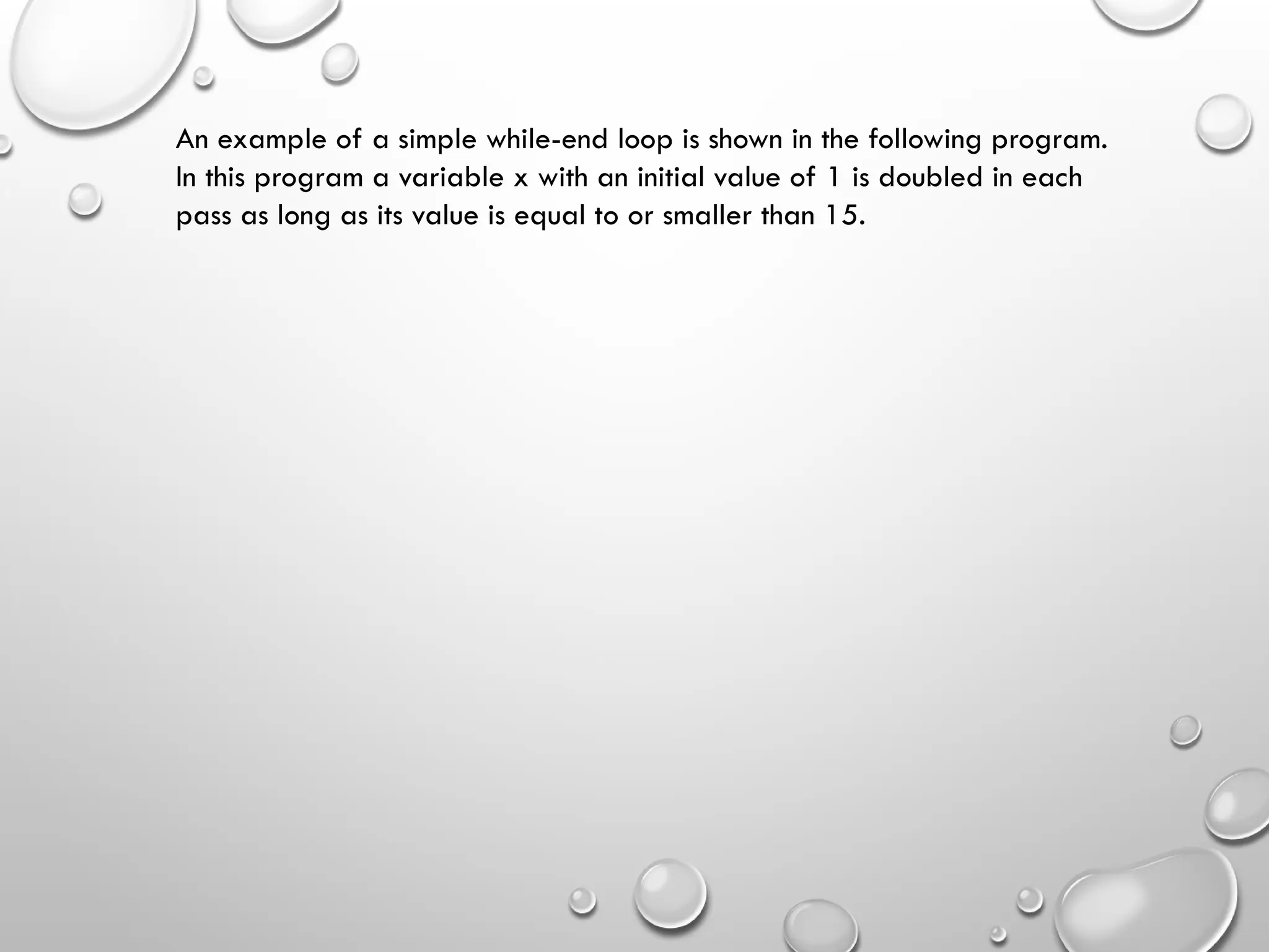 An example of a simple while-end loop is shown in the following program.
In this program a variable x with an initial value of 1 is doubled in each
pass as long as its value is equal to or smaller than 15.
 