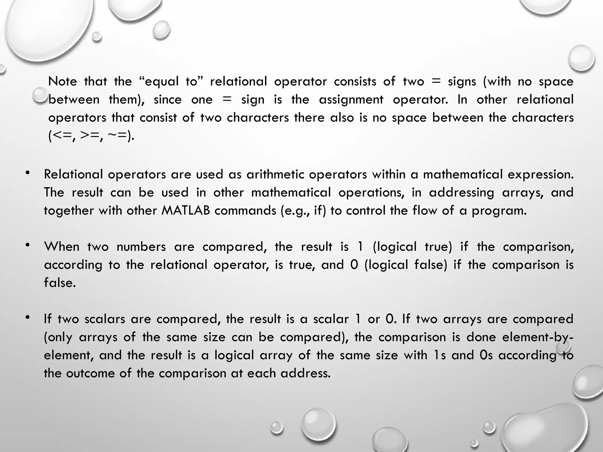 Note that the “equal to” relational operator consists of two = signs (with no space
between them), since one = sign is the assignment operator. In other relational
operators that consist of two characters there also is no space between the characters
(<=, >=, ~=).
• Relational operators are used as arithmetic operators within a mathematical expression.
The result can be used in other mathematical operations, in addressing arrays, and
together with other MATLAB commands (e.g., if) to control the flow of a program.
• When two numbers are compared, the result is 1 (logical true) if the comparison,
according to the relational operator, is true, and 0 (logical false) if the comparison is
false.
• If two scalars are compared, the result is a scalar 1 or 0. If two arrays are compared
(only arrays of the same size can be compared), the comparison is done element-by-
element, and the result is a logical array of the same size with 1s and 0s according to
the outcome of the comparison at each address.
 