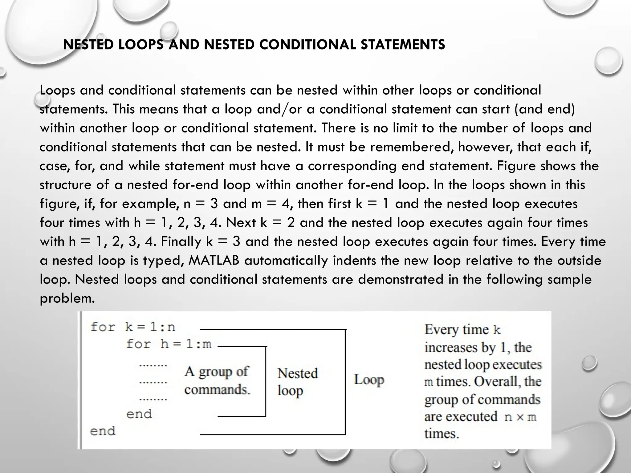 NESTED LOOPS AND NESTED CONDITIONAL STATEMENTS
Loops and conditional statements can be nested within other loops or conditional
statements. This means that a loop and/or a conditional statement can start (and end)
within another loop or conditional statement. There is no limit to the number of loops and
conditional statements that can be nested. It must be remembered, however, that each if,
case, for, and while statement must have a corresponding end statement. Figure shows the
structure of a nested for-end loop within another for-end loop. In the loops shown in this
figure, if, for example, n = 3 and m = 4, then first k = 1 and the nested loop executes
four times with h = 1, 2, 3, 4. Next k = 2 and the nested loop executes again four times
with h = 1, 2, 3, 4. Finally k = 3 and the nested loop executes again four times. Every time
a nested loop is typed, MATLAB automatically indents the new loop relative to the outside
loop. Nested loops and conditional statements are demonstrated in the following sample
problem.
 