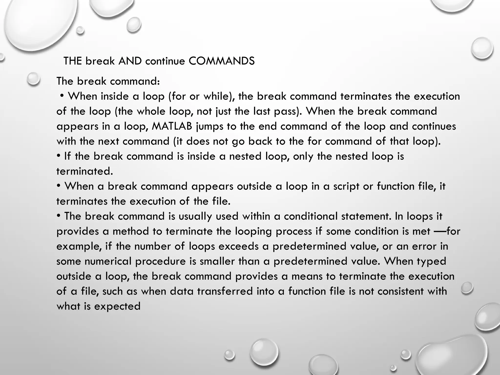 THE break AND continue COMMANDS
The break command:
• When inside a loop (for or while), the break command terminates the execution
of the loop (the whole loop, not just the last pass). When the break command
appears in a loop, MATLAB jumps to the end command of the loop and continues
with the next command (it does not go back to the for command of that loop).
• If the break command is inside a nested loop, only the nested loop is
terminated.
• When a break command appears outside a loop in a script or function file, it
terminates the execution of the file.
• The break command is usually used within a conditional statement. In loops it
provides a method to terminate the looping process if some condition is met —for
example, if the number of loops exceeds a predetermined value, or an error in
some numerical procedure is smaller than a predetermined value. When typed
outside a loop, the break command provides a means to terminate the execution
of a file, such as when data transferred into a function file is not consistent with
what is expected
 