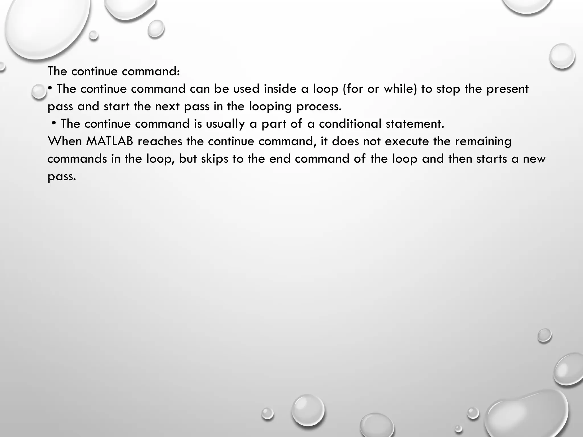 The continue command:
• The continue command can be used inside a loop (for or while) to stop the present
pass and start the next pass in the looping process.
• The continue command is usually a part of a conditional statement.
When MATLAB reaches the continue command, it does not execute the remaining
commands in the loop, but skips to the end command of the loop and then starts a new
pass.
 