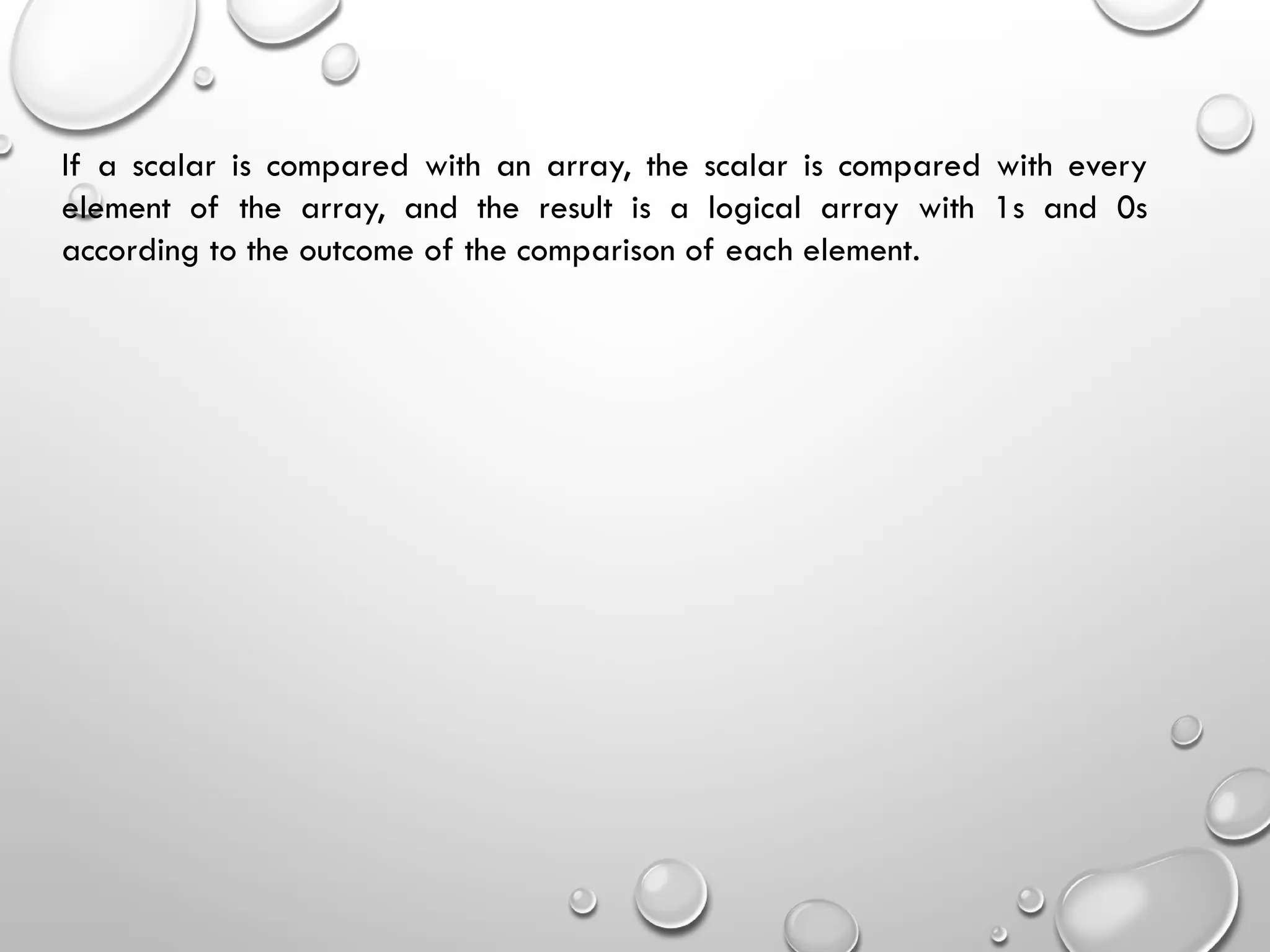 If a scalar is compared with an array, the scalar is compared with every
element of the array, and the result is a logical array with 1s and 0s
according to the outcome of the comparison of each element.
 