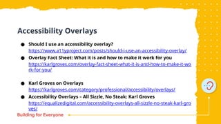 ● Should I use an accessibility overlay?
https://www.a11yproject.com/posts/should-i-use-an-accessibility-overlay/
● Overlay Fact Sheet: What it is and how to make it work for you
https://karlgroves.com/overlay-fact-sheet-what-it-is-and-how-to-make-it-wo
rk-for-you/
● Karl Groves on Overlays
https://karlgroves.com/category/professional/accessibility/overlays/
● Accessibility Overlays – All Sizzle, No Steak: Karl Groves
https://equalizedigital.com/accessibility-overlays-all-sizzle-no-steak-karl-gro
ves/
Accessibility Overlays
 