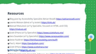 Resources
●Blog post by Accessibility Specialist Adrian Roselli https://adrianroselli.com/
●Leonie Watson (blind a11y tester) https://tink.uk/
●Manuel Matuzovic (a11y Specialist, focused on HTML and CSS)
https://matuzo.at/
●Scott O’Hara (a11y Specialist) https://www.scottohara.me/
●Sara Soueidan (a11y Specialist) https://www.sarasoueidan.com/
●Steve Faulkner https://html5accessibility.com/stuff/
●Paul J. Adam https://pauljadam.com/
●Scott O’Hara https://www.scottohara.me/
●Eric Eggert https://yatil.net/
 