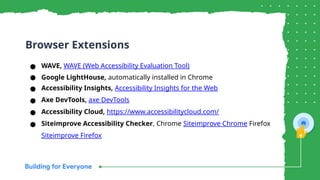 ● WAVE, WAVE (Web Accessibility Evaluation Tool)
● Google LightHouse, automatically installed in Chrome
● Accessibility Insights, Accessibility Insights for the Web
● Axe DevTools, axe DevTools
● Accessibility Cloud, https://www.accessibilitycloud.com/
● Siteimprove Accessibility Checker, Chrome Siteimprove Chrome Firefox
Siteimprove Firefox
Browser Extensions
 