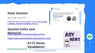 Next Session
April 24th, 5pm CET
Level Up Your Accessibility Game: A11y Audi
t, WCAG, and the Pokédex of A11y
Session Infos and
Material
https://gdg.community.dev/gdg-vienna/
https://www.accessibilityfirst.at/webinar-series
https://
a11ynews.substack.com/
A11Y News
Newsletter
 