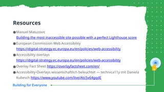 Resources
●Manuel Matuzovic
Building the most inaccessible site possible with a perfect Lighthouse score
●European Commission Web Accessibility
https://digital-strategy.ec.europa.eu/en/policies/web-accessibility
●Accessibility overlays
https://digital-strategy.ec.europa.eu/en/policies/web-accessibility
●Overlay Fact Sheet https://overlayfactsheet.com/en/
●Accessibility-Overlays wissenschaftlich beleuchtet — technica11y mit Daniela
Kubesch https://www.youtube.com/live/Atc5v64gqdE
 