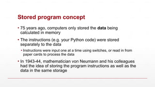 Stored program concept
▪ 75 years ago, computers only stored the data being
calculated in memory
▪ The instructions (e.g. your Python code) were stored
separately to the data
▪ Instructions were input one at a time using switches, or read in from
paper cards to process the data
▪ In 1943-44, mathematician von Neumann and his colleagues
had the idea of storing the program instructions as well as the
data in the same storage
 