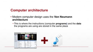 Computer architecture
▪ Modern computer design uses the Von Neumann
architecture
▪ This is where the instructions (computer programs) and the data
the programs are using are stored in the same place
+
 