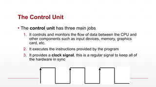 The Control Unit
▪ The control unit has three main jobs
1. It controls and monitors the flow of data between the CPU and
other components such as input devices, memory, graphics
card, etc.
2. It executes the instructions provided by the program
3. It provides a clock signal, this is a regular signal to keep all of
the hardware in sync
 