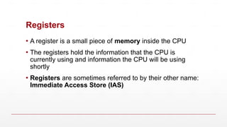 Registers
▪ A register is a small piece of memory inside the CPU
▪ The registers hold the information that the CPU is
currently using and information the CPU will be using
shortly
▪ Registers are sometimes referred to by their other name:
Immediate Access Store (IAS)
 