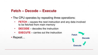 Fetch – Decode – Execute
▪ The CPU operates by repeating three operations:
▪ FETCH – causes the next instruction and any data involved
to be fetched from main memory
▪ DECODE – decodes the instruction
▪ EXECUTE – carries out the instruction
▪ Repeat… Decode
Execute
Fetch
 