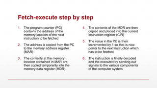 Fetch-execute step by step
1. The program counter (PC)
contains the address of the
memory location of the next
instruction to be fetched
2. The address is copied from the PC
to the memory address register
(MAR)
3. The contents at the memory
location contained in MAR are
then copied temporarily into the
memory data register (MDR)
4. The contents of the MDR are then
copied and placed into the current
instruction register (CIR)
5. The value in the PC is then
incremented by 1 so that is now
points to the next instruction which
has to be fetched
6. The instruction is finally decoded
and the executed by sending out
signals to the various components
of the computer system
 