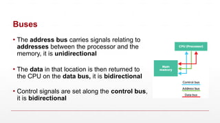 Buses
▪ The address bus carries signals relating to
addresses between the processor and the
memory, it is unidirectional
▪ The data in that location is then returned to
the CPU on the data bus, it is bidirectional
▪ Control signals are set along the control bus,
it is bidirectional
 