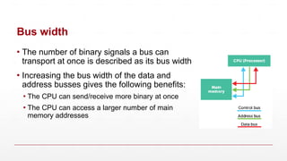 Bus width
▪ The number of binary signals a bus can
transport at once is described as its bus width
▪ Increasing the bus width of the data and
address busses gives the following benefits:
▪ The CPU can send/receive more binary at once
▪ The CPU can access a larger number of main
memory addresses
 