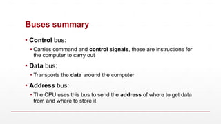 Buses summary
▪ Control bus:
▪ Carries command and control signals, these are instructions for
the computer to carry out
▪ Data bus:
▪ Transports the data around the computer
▪ Address bus:
▪ The CPU uses this bus to send the address of where to get data
from and where to store it
 
