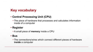 Key vocabulary
▪ Central Processing Unit (CPU)
▪ The piece of hardware that processes and calculates information
inside of a computer
▪ Register
▪ A small piece of memory inside a CPU
▪ Bus
▪ The connections/wires which connect different pieces of hardware
inside a computer
 
