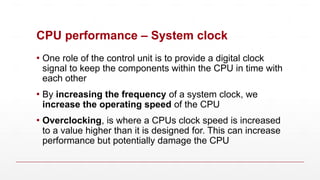 CPU performance – System clock
▪ One role of the control unit is to provide a digital clock
signal to keep the components within the CPU in time with
each other
▪ By increasing the frequency of a system clock, we
increase the operating speed of the CPU
▪ Overclocking, is where a CPUs clock speed is increased
to a value higher than it is designed for. This can increase
performance but potentially damage the CPU
 