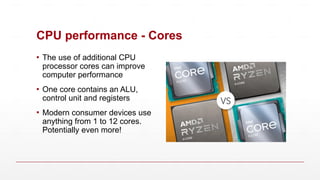 CPU performance - Cores
▪ The use of additional CPU
processor cores can improve
computer performance
▪ One core contains an ALU,
control unit and registers
▪ Modern consumer devices use
anything from 1 to 12 cores.
Potentially even more!
 