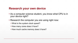 Research your own device
▪ As a computer science student, you know what CPU is in
your device right?
▪ Research the computer you are using right now:
▪ What is the system clock speed?
▪ How many cores does it have?
▪ How much cache memory does it have?
 