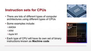 Instruction sets for CPUs
▪ There are lots of different types of computer
architectures using different types of CPUs
▪ Some examples include:
▪ AMD64
▪ ARM
▪ Apple M1
▪ Each type of CPU will have its own set of binary
instructions known as Machine code
 