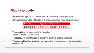 Machine code
▪ Each different type of CPU has its own set of machine code instructions
▪ A typical machine code instruction in a simple processor might occupy 2 bytes:
▪
The opcode is the basic machine instruction
▪ ADD, SUBTRACT, LOAD, STORE
▪ The register is a small piece of memory in the CPU used to store data
▪ The operand is either a value to be operated on or the address of the value to be
operated on
Opcode Register Operand
0 0 1 0 0 0 1 0 0 0 0 1 0 0 0 0
 