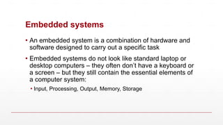 Embedded systems
▪ An embedded system is a combination of hardware and
software designed to carry out a specific task
▪ Embedded systems do not look like standard laptop or
desktop computers – they often don’t have a keyboard or
a screen – but they still contain the essential elements of
a computer system:
▪ Input, Processing, Output, Memory, Storage
 