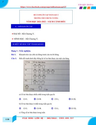 https://www.facebook.com/groups/tailieutoancap123
FILE WORD LIÊN HỆ - SMS/ZALO: 0989.488.557
TÀI LIỆU TOÁN 6
1
1/10
☛ĐẠI SỐ : Hết Chương V.
☛ HÌNH HỌC : Hết Chương V.
Dạng 1 : Trắc nghiệm.
Bài 1: Khoanh tròn vào chữ cái đứng trước câu trả lời đúng.
Câu 1: Biểu đồ tranh dưới đây thống kê số áo bán được của một cửa hàng
a) Cỡ áo bán được nhiều nhất trong tuần qua là:
Ⓐ Cỡ S. Ⓑ Cỡ M. Ⓒ Cṍ L. Ⓓ Cõ XL
b) Cỡ áo bán được ít nhất trong tuần qua là:
Ⓐ Cỡ S. Ⓑ Cỡ M. Ⓒ Cõ L. Ⓓ Cỡ XL
c) Tổng số áo bán được trong tuần
ĐỀ CƯƠNG ÔN TẬP TOÁN 6 KỲ 2
TRƯỜNG THCS TRƯNG VƯƠNG
NĂM HỌC 2021-2022 – SÁCH CÁNH DIỀU
A. GIỚI HẠN ÔN TẬP
B.MỘT SỐ BÀI TẬP THAM KHẢO
 