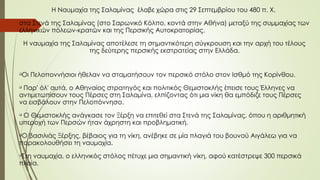 Η Ναυμαχία της Σαλαμίνας έλαβε χώρα στις 29 Σεπτεμβρίου του 480 π. Χ,
στα Στενά της Σαλαμίνας (στο Σαρωνικό Κόλπο, κοντά στην Αθήνα) μεταξύ της συμμαχίας των
ελληνικών πόλεων-κρατών και της Περσικής Αυτοκρατορίας.
Η ναυμαχία της Σαλαμίνας αποτέλεσε τη σημαντικότερη σύγκρουση και την αρχή του τέλους
της δεύτερης περσικής εκστρατείας στην Ελλάδα.

Οι Πελοποννήσιοι ήθελαν να σταματήσουν τον περσικό στόλο στον Ισθμό της Κορίνθου.

Παρ' όλ' αυτά, ο Αθηναίος στρατηγός και πολιτικός Θεμιστοκλής έπεισε τους Έλληνες να
αντιμετωπίσουν τους Πέρσες στη Σαλαμίνα, ελπίζοντας ότι μια νίκη θα εμπόδιζε τους Πέρσες
να εισβάλουν στην Πελοπόννησο.

Ο Θεμιστοκλής ανάγκασε τον Ξέρξη να επιτεθεί στα Στενά της Σαλαμίνας, όπου η αριθμητική
υπεροχή των Περσών ήταν άχρηστη και προβληματική.

Ο βασιλιάς Ξέρξης, βέβαιος για τη νίκη, ανέβηκε σε μία πλαγιά του βουνού Αιγάλεω για να
παρακολουθήσει τη ναυμαχία.

Στη ναυμαχία, ο ελληνικός στόλος πέτυχε μια σημαντική νίκη, αφού κατέστρεψε 300 περσικά
πλοία.
 