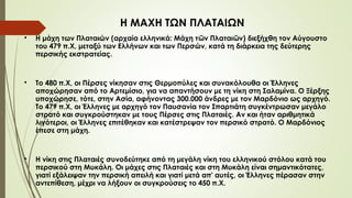 
Η μάχη των Πλαταιών (αρχαία ελληνικά: Μάχη τ ν Πλαται ν) διεξήχθη τον Αύγουστο
ῶ ῶ
του 479 π.Χ, μεταξύ των Ελλήνων και των Περσών, κατά τη διάρκεια της δεύτερης
περσικής εκστρατείας.

Το 480 π.Χ, οι Πέρσες νίκησαν στις Θερμοπύλες και συνακόλουθα οι Έλληνες
αποχώρησαν από το Αρτεμίσιο, για να απαντήσουν με τη νίκη στη Σαλαμίνα. Ο Ξέρξης
υποχώρησε, τότε, στην Ασία, αφήνοντας 300.000 άνδρες με τον Μαρδόνιο ως αρχηγό.
Το 479 π.Χ, οι Έλληνες με αρχηγό τον Παυσανία τον Σπαρτιάτη συγκέντρωσαν μεγάλο
στρατό και συγκρούστηκαν με τους Πέρσες στις Πλαταιές. Αν και ήταν αριθμητικά
λιγότεροι, οι Έλληνες επιτέθηκαν και κατέστρεψαν τον περσικό στρατό. Ο Μαρδόνιος
έπεσε στη μάχη.

Η νίκη στις Πλαταιές συνοδεύτηκε από τη μεγάλη νίκη του ελληνικού στόλου κατά του
περσικού στη Μυκάλη. Οι μάχες στις Πλαταιές και στη Μυκάλη είναι σημαντικότατες,
γιατί εξάλειψαν την περσική απειλή και γιατί μετά απ' αυτές, οι Έλληνες πέρασαν στην
αντεπίθεση, μέχρι να λήξουν οι συγκρούσεις το 450 π.Χ.
Η ΜΑΧΗ ΤΩΝ ΠΛΑΤΑΙΩΝ
 