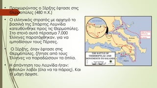 
Προχωρώντας ο Ξέρξης έφτασε στις
Θερμοπύλες (480 π.Χ.)

O ελληνικός στρατός με αρχηγό το
βασιλιά της Σπάρτης Λεωνίδα
κατευθύνθηκε προς τις Θερμοπύλες.
Στο στενό αυτό πέρασμα 7.000
Έλληνες παρατάχθηκαν, για να
εμποδίσουν τους Πέρσες.

O Ξέρξης, όταν έφτασε στις
Θερμοπύλες, ζήτησε από τους
Έλληνες να παραδώσουν τα όπλα.

Η απάντηση του Λεωνίδα ήταν:
«Μολών λαβέ» (έλα να τα πάρεις). Και
η μάχη άρχισε.
 