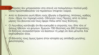 
Oι Πέρσες δεν μπορούσαν στο στενό να πολεμήσουν πολλοί μαζί.
Όσοι προσπαθούσαν να περάσουν έπεφταν νεκροί.

Από τη δύσκολη αυτή θέση τούς έβγαλε ο Εφιάλτης. Ντόπιος, καθώς
ήταν, ήξερε την περιοχή καλά. Oδήγησε τους Πέρσες από το άλλο
μέρος του βουνού και τους έφερε πίσω από τους Έλληνες.

O Λεωνίδας κατάλαβε ότι θα κυκλωθεί ο στρατός του. Είπε τότε σ'
όσους ήθελαν να φύγουν. Έμειναν 700 Θεσπιείς και 300 Σπαρτιάτες.
Oι Έλληνες αναγκάστηκαν να δώσουν τη μάχη σε δύο μέτωπα. Και
σκοτώθηκαν όλοι.

O θάνατός τους όμως έμεινε στην ιστορία ως απόδειξη μεγάλης
φιλοπατρίας.
 