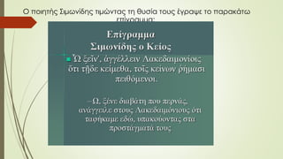 O ποιητής Σιμωνίδης τιμώντας τη θυσία τους έγραψε το παρακάτω
επίγραμμα:
 