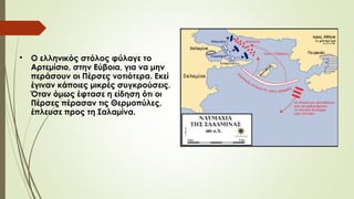 
O ελληνικός στόλος φύλαγε το
Αρτεμίσιο, στην Εύβοια, για να μην
περάσουν οι Πέρσες νοτιότερα. Εκεί
έγιναν κάποιες μικρές συγκρούσεις.
Όταν όμως έφτασε η είδηση ότι οι
Πέρσες πέρασαν τις Θερμοπύλες,
έπλευσε προς τη Σαλαμίνα.
 