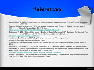 References
•
•
• Belcher, Diane D. (2004). Trends in teaching English for specific purposes. Annual Review of Applied Linguistics,
24, 165-186.
• Brunton, M.(2009). An account of ESP – with possible future directions. English for Specific Purposes Issue 3
(24), Volume 8. Retrieved June 20, 2013, from
http://www.esp-world.info/Articles_24/An%20account%20of%20ESP.pdf
• Gatehouse, K. (2001, October). Key Issues in English for Specific Purposes (ESP) Curriculum Development. The
Internet TESL Journal, Vol. VII, No. 10. Retrieved June, 24, 2013, from
http://iteslj.org/Articles/Gatehouse-ESP.html
• Hutchinson, T. & Waters, A. (1987). English for specific purposes: A learning-centered
• approach. Cambridge, Cambridge University Press.
• Longman Dictionary of Language Teaching and Applied Linguistics, Fourth edition published in Great Britain in
2010.
• Paltridge, B., & Startfield, S. (Eds). (2013). The Handbook of English for Specific Purposes.UK: Wiley-Blackwell.
• Shrivastava, A. (2009). English for specific purposes: its meaning and importance in Present Indian scenario. ESP
World, Issue 1 (22), Volume 8. Retrieved June 20, 2013, from
http://www.esp-world.info/Articles_38/ESP_in_India_Ravindra_Tasildar.pdf
• Swales, John. (1992). Language for specific purposes. In W. Bright (Ed.), International encyclopedia of linguistics
(Vol. 2, p. 300). New York, Oxford: Oxford University Press.
 