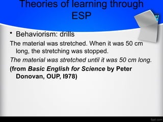 • Behaviorism: drills
The material was stretched. When it was 50 cm
long, the stretching was stopped.
The material was stretched until it was 50 cm long.
(from Basic English for Science by Peter
Donovan, OUP, I978)
Theories of learning through
ESP
 