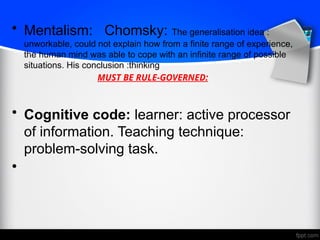 • Mentalism: Chomsky: The generalisation idea :
unworkable, could not explain how from a finite range of experience,
the human mind was able to cope with an infinite range of possible
situations. His conclusion :thinking
MUST BE RULE-GOVERNED:
• Cognitive code: learner: active processor
of information. Teaching technique:
problem-solving task.
•
 