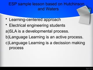 ESP sample lesson based on Hutchinson
and Waters
• Learning-centered approach
• Electrical engineering students
a)SLA is a developmental process.
b)Language Learning is an active process.
c)Language Learning is a decission making
process
 