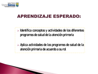 ➢ Identifica conceptos y actividades de los diferentes
programas de salud de la atención primaria
➢ Aplica actividades de los programas de salud de la
atención primaria de acuerdo a su rol
 
