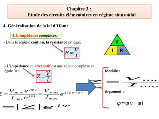 Chapitre 3 :
Etude des circuits élémentaires en régime sinusoïdal
4- Généralisation de la loi d’Ohm:
4.1. Impédance complexes:
𝑅=
𝑉
𝐼
𝑍=
𝑉
𝐼
𝑍 =
𝑉 𝑚𝑎𝑥 𝑒 𝑗 𝜑 𝑣
𝐼𝑚𝑎𝑥 𝑒
𝑗 𝜑 𝑖
=
𝑉 𝑚𝑎𝑥
𝐼𝑚𝑎𝑥
𝑒 𝑗 (𝜑 𝑣 −𝜑 𝑖 )
Module :
Argument :
=
|𝑍|𝑒 𝑗 𝜑
𝑍 =
𝑉 𝑚𝑎
𝐼 𝑚𝑎𝑥
𝜑=𝜑 𝑣−𝜑𝑖
- L’impédance en alternatif est une valeur complexe et
égale `a :
- Dans le régime continu, la résistance est égale :
 