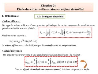 Chapitre 3 :
Etude des circuits élémentaires en régime sinusoïdal
1.2 : Le régime sinusoïdal
1- Définitions :
• Valeur efficace :
On appelle valeur efficace d’une grandeur périodique la racine moyenne du carré de cette
grandeur calculée sur une période :
Ainsi on écrira souvent :
La valeur efficace est celle indiquée par les voltmètres et les ampèremètres.
• Valeur moyenne :
On appelle valeur moyenne d’une grandeur périodique de période T le résultat :
Pour un signal sinusoïdal (tension ou courant) la valeur moyenne est nulle.
 