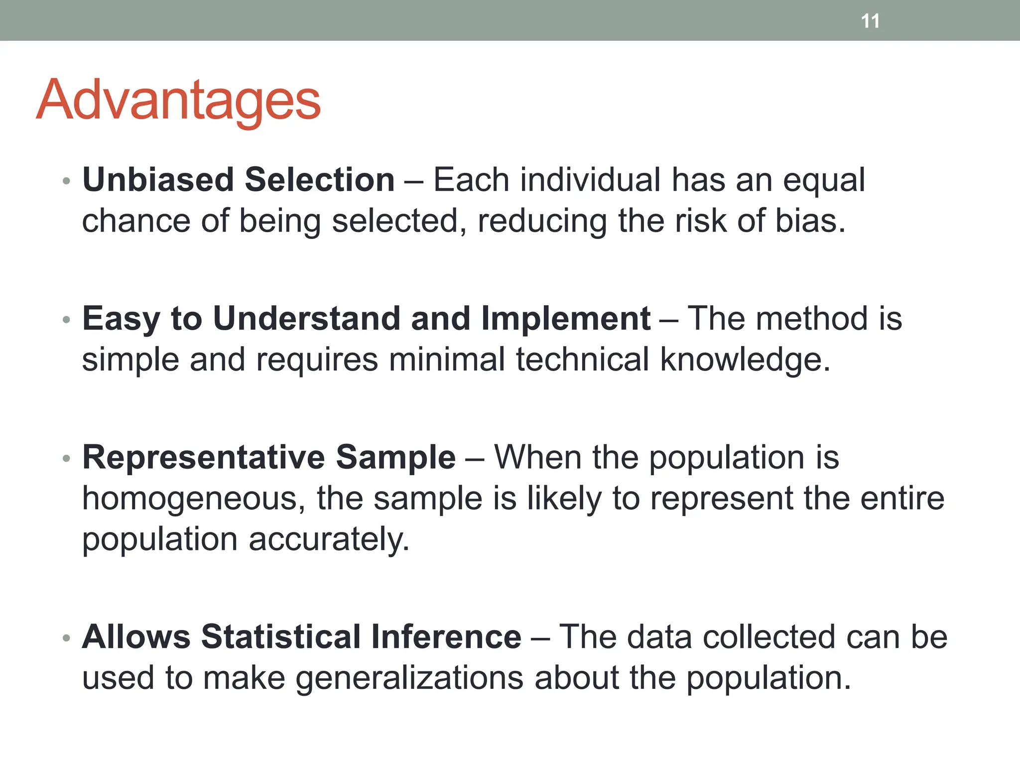 Advantages
• Unbiased Selection – Each individual has an equal
chance of being selected, reducing the risk of bias.
• Easy to Understand and Implement – The method is
simple and requires minimal technical knowledge.
• Representative Sample – When the population is
homogeneous, the sample is likely to represent the entire
population accurately.
• Allows Statistical Inference – The data collected can be
used to make generalizations about the population.
11
 