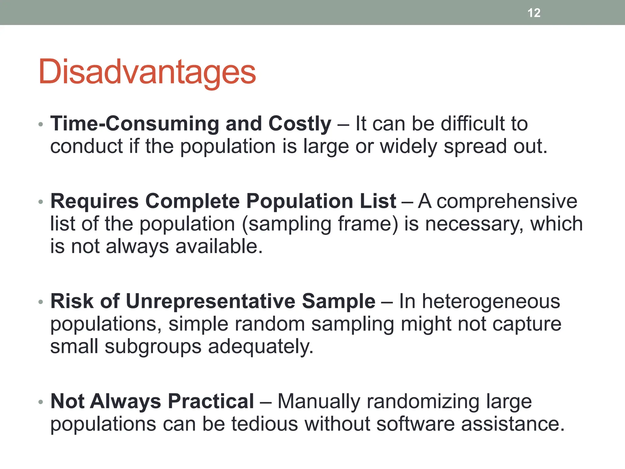 Disadvantages
• Time-Consuming and Costly – It can be difficult to
conduct if the population is large or widely spread out.
• Requires Complete Population List – A comprehensive
list of the population (sampling frame) is necessary, which
is not always available.
• Risk of Unrepresentative Sample – In heterogeneous
populations, simple random sampling might not capture
small subgroups adequately.
• Not Always Practical – Manually randomizing large
populations can be tedious without software assistance.
12
 