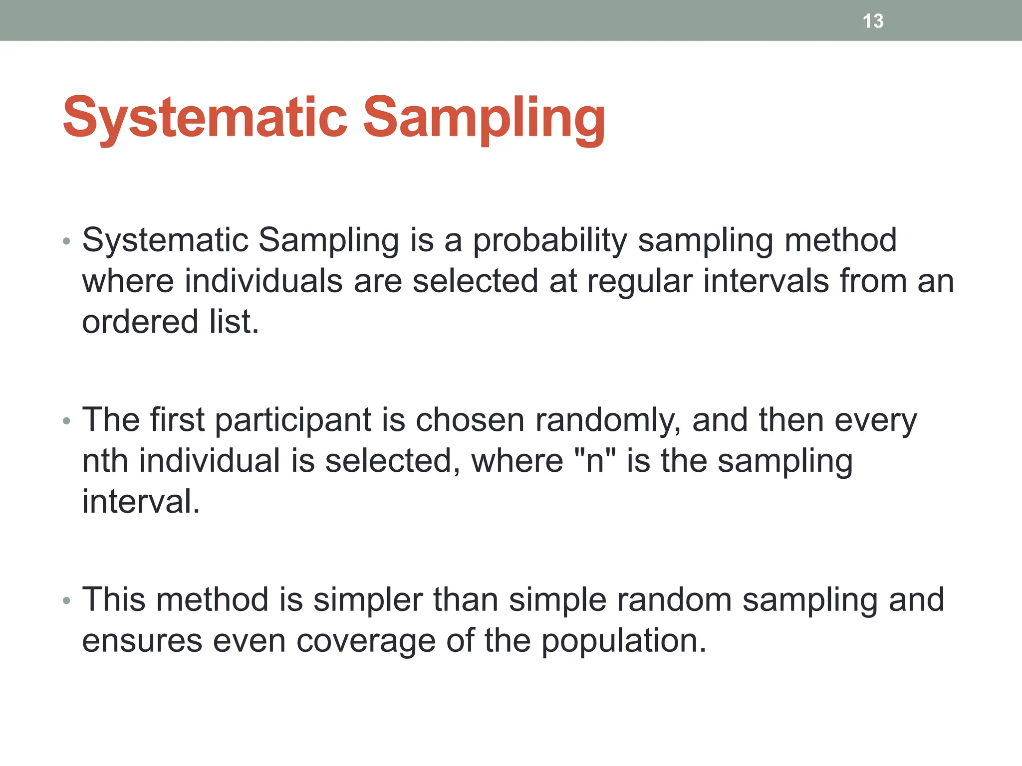 Systematic Sampling
• Systematic Sampling is a probability sampling method
where individuals are selected at regular intervals from an
ordered list.
• The first participant is chosen randomly, and then every
nth individual is selected, where "n" is the sampling
interval.
• This method is simpler than simple random sampling and
ensures even coverage of the population.
13
 
