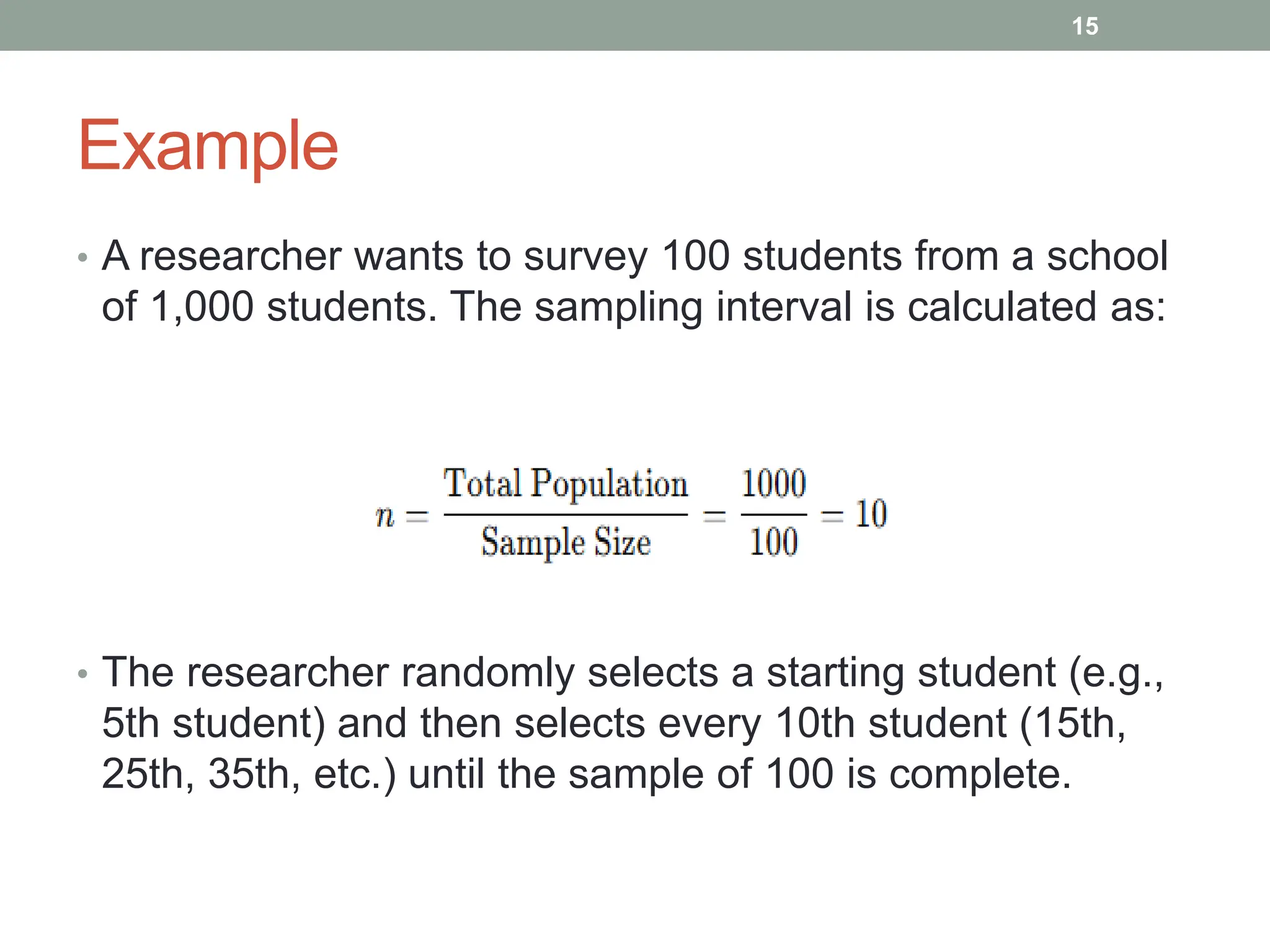 Example
• A researcher wants to survey 100 students from a school
of 1,000 students. The sampling interval is calculated as:
• The researcher randomly selects a starting student (e.g.,
5th student) and then selects every 10th student (15th,
25th, 35th, etc.) until the sample of 100 is complete.
15
 