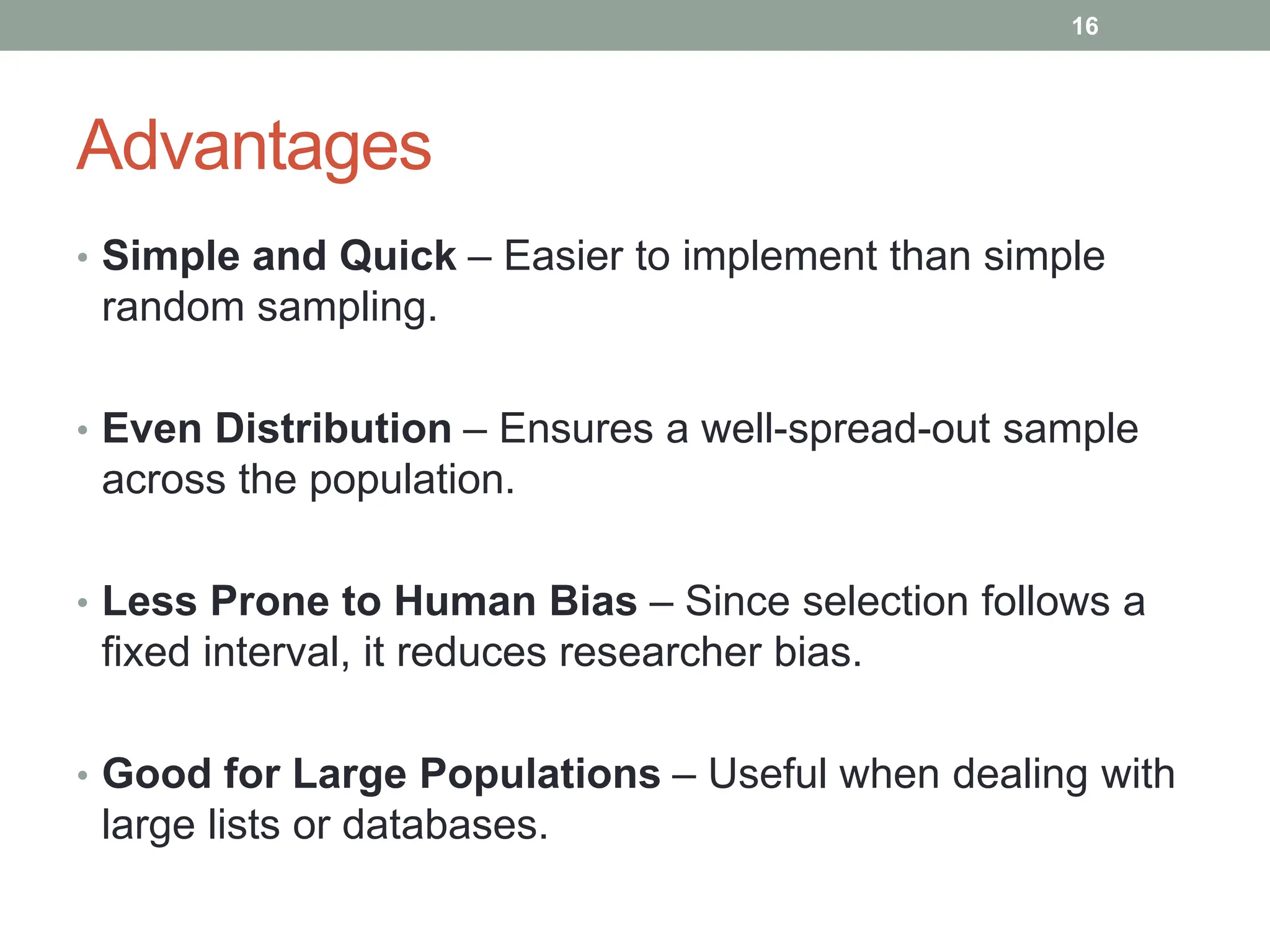 Advantages
• Simple and Quick – Easier to implement than simple
random sampling.
• Even Distribution – Ensures a well-spread-out sample
across the population.
• Less Prone to Human Bias – Since selection follows a
fixed interval, it reduces researcher bias.
• Good for Large Populations – Useful when dealing with
large lists or databases.
16
 