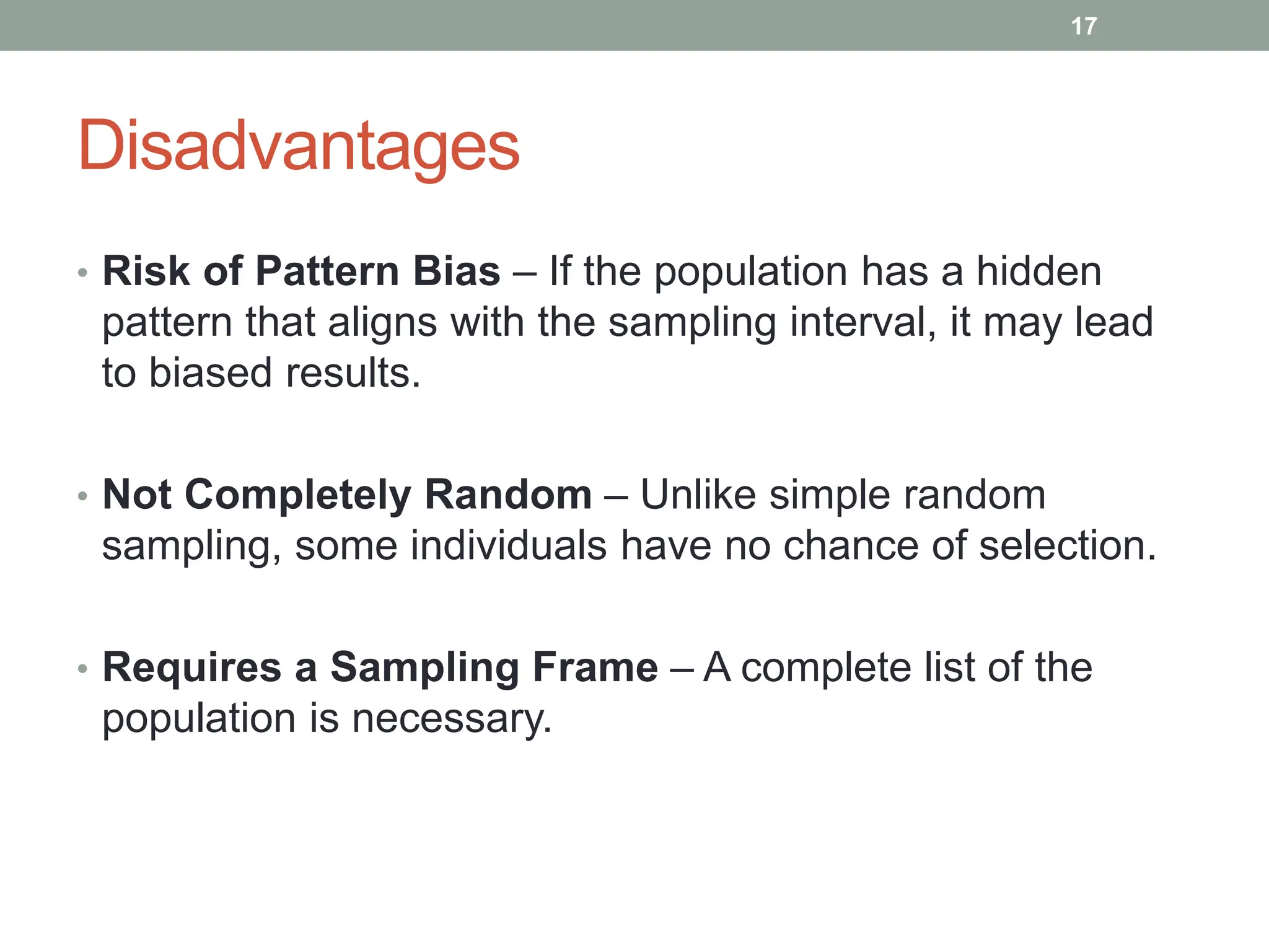 Disadvantages
• Risk of Pattern Bias – If the population has a hidden
pattern that aligns with the sampling interval, it may lead
to biased results.
• Not Completely Random – Unlike simple random
sampling, some individuals have no chance of selection.
• Requires a Sampling Frame – A complete list of the
population is necessary.
17
 