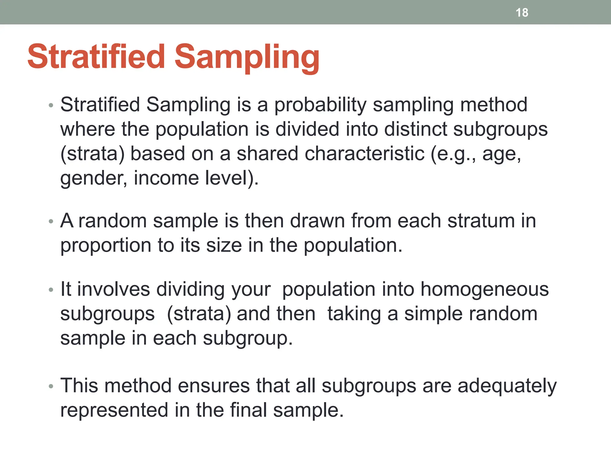 Stratified Sampling
• Stratified Sampling is a probability sampling method
where the population is divided into distinct subgroups
(strata) based on a shared characteristic (e.g., age,
gender, income level).
• A random sample is then drawn from each stratum in
proportion to its size in the population.
• It involves dividing your population into homogeneous
subgroups (strata) and then taking a simple random
sample in each subgroup.
• This method ensures that all subgroups are adequately
represented in the final sample.
18
 