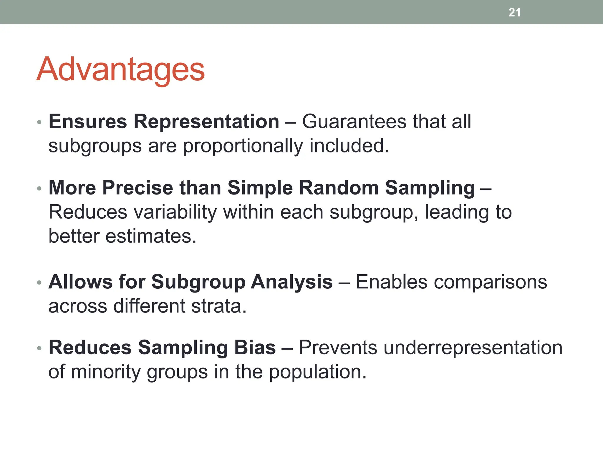 Advantages
• Ensures Representation – Guarantees that all
subgroups are proportionally included.
• More Precise than Simple Random Sampling –
Reduces variability within each subgroup, leading to
better estimates.
• Allows for Subgroup Analysis – Enables comparisons
across different strata.
• Reduces Sampling Bias – Prevents underrepresentation
of minority groups in the population.
21
 