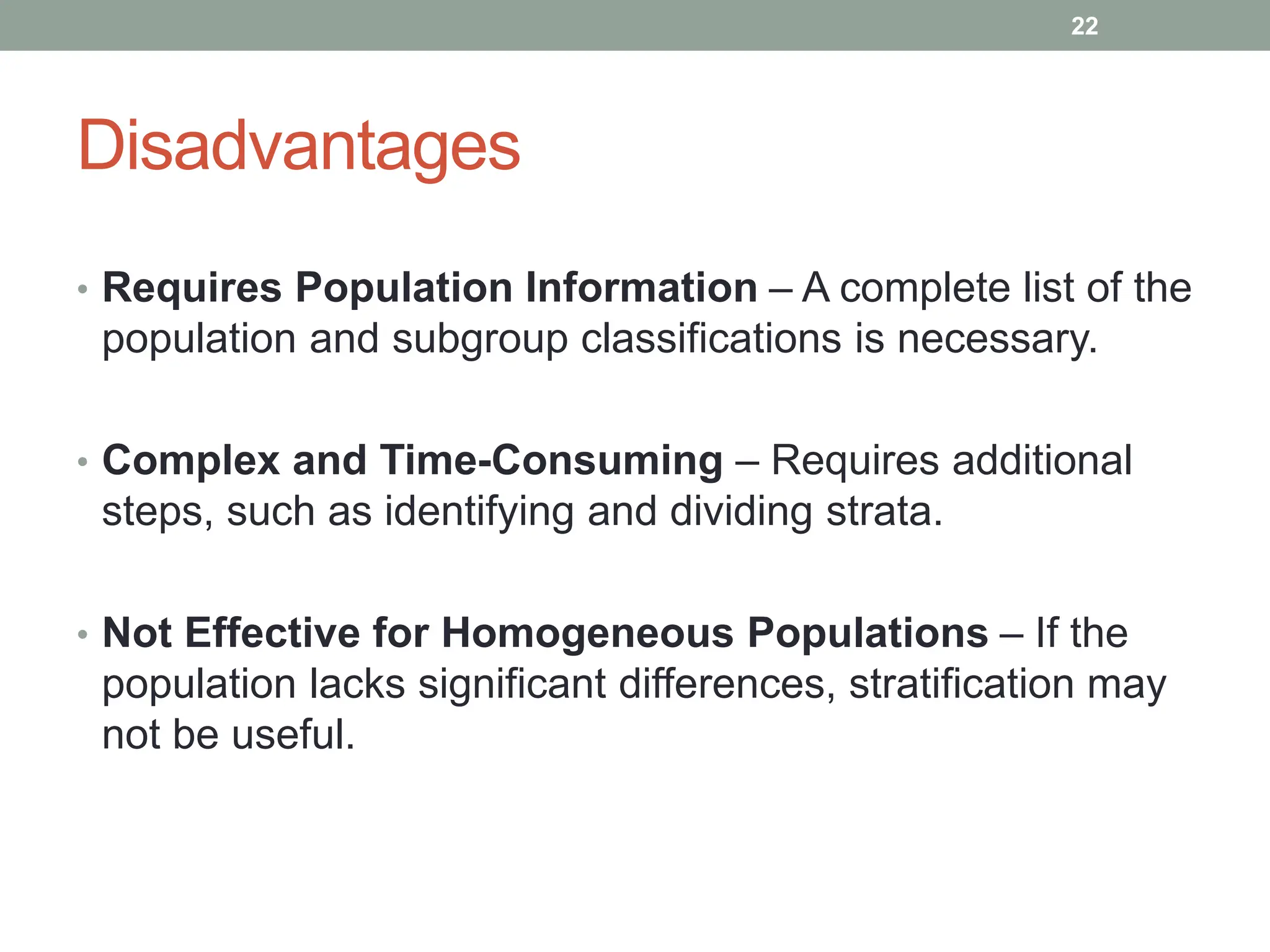 Disadvantages
• Requires Population Information – A complete list of the
population and subgroup classifications is necessary.
• Complex and Time-Consuming – Requires additional
steps, such as identifying and dividing strata.
• Not Effective for Homogeneous Populations – If the
population lacks significant differences, stratification may
not be useful.
22
 